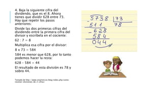 4. Baja la siguiente cifra del
dividendo, que es el 8. Ahora
tienes que dividir 628 entre 73.
Hay que repetir los pasos
anteriores:
Divide las dos primeras cifras del
dividendo entre la primera cifra del
divisor y escríbela en el cociente:
62 : 7 = 8
Multiplica esa cifra por el divisor:
8 x 73 = 584
584 es menor que 628, por lo tanto
podemos hacer la resta:
628 – 584 = 44
El resultado de esta división es 78 y
sobro 44.
Tomado de http://www.smartick.es/blog/index.php/como-
resolver-divisiones-de-2-cifras/
 
