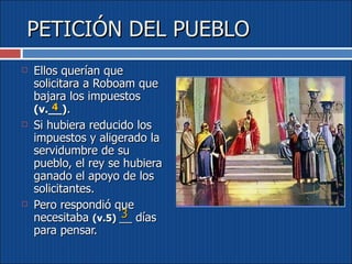 PETICIÓN DEL PUEBLO Ellos querían que solicitara a Roboam que bajara los impuestos  (v.__) .  Si hubiera reducido los impuestos y aligerado la servidumbre de su pueblo, el rey se hubiera ganado el apoyo de los solicitantes.  Pero respondió que necesitaba  (v.5)  __ días para pensar. 3 4 