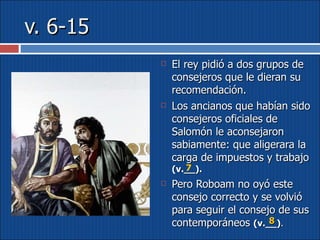 v. 6-15 El rey pidió a dos grupos de consejeros que le dieran su recomendación.  Los ancianos que habían sido consejeros oficiales de Salomón le aconsejaron sabiamente: que aligerara la carga de impuestos y trabajo  (v.__). Pero Roboam no oyó este consejo correcto y se volvió para seguir el consejo de sus contemporáneos  (v.__) .  7 8 