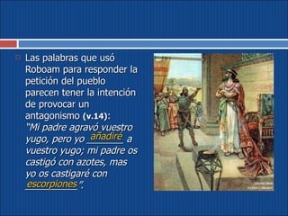 Las palabras que usó Roboam para responder la petición del pueblo parecen tener la intención de provocar un antagonismo  (v.14) :  “Mi padre agravó vuestro yugo, pero yo _______ a vuestro yugo; mi padre os castigó con azotes, mas yo os castigaré con __________”. añadiré escorpiones 