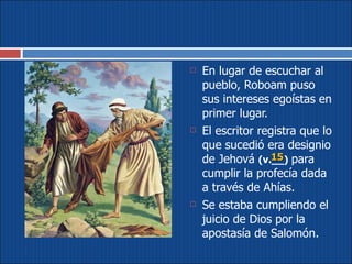En lugar de escuchar al pueblo, Roboam puso sus intereses egoístas en primer lugar.  El escritor registra que lo que sucedió era designio de Jehová  (v.__)   para cumplir la profecía dada a través de Ahías. Se estaba cumpliendo el juicio de Dios por la apostasía de Salomón. 15 