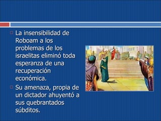 La insensibilidad de Roboam a los problemas de los israelitas eliminó toda esperanza de una recuperación económica.  Su amenaza, propia de un dictador ahuyentó a sus quebrantados súbditos. 
