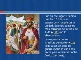 Fue en ese lugar y tiempo que las 10 tribus se separaron y rompieron la unidad. Sólo los paisanos más cercanos de la tribu de Judá  (v.___)   no lo abandonaron.  La respuesta de los israelitas del norte  (v. __)   llegó a ser un grito de guerra (Seba lo usó años antes para rebelarse contra David,  2 S. 20:1 ) . 20 16 