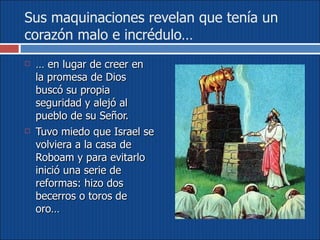 Sus maquinaciones revelan que tenía un corazón malo e incrédulo… …  en lugar de creer en la promesa de Dios buscó su propia seguridad y alejó al pueblo de su Señor.  Tuvo miedo que Israel se volviera a la casa de Roboam y para evitarlo inició una serie de reformas: hizo dos becerros o toros de oro…  