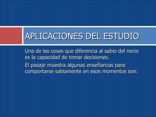 Una de las cosas que diferencia al sabio del necio es la capacidad de tomar decisiones.  El pasaje muestra algunas enseñanzas para comportarse sabiamente en esos momentos son: APLICACIONES DEL ESTUDIO 
