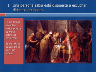 Una persona sabia está dispuesta a escuchar distintas opiniones. Es de sabios escuchar varios puntos de vista sobre un problema.  Es de necios buscar oír lo que uno quiere. 