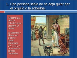 Una persona sabia no se deja guiar por el orgullo o la soberbia. Roboam fue altivo y soberbio al no escuchar al pueblo.  La soberbia y altivez son siempre malas consejeras (Pr. 11:2), y no producen buenos resultados. 