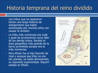 Historia temprana del reino dividido Las tribus que se separaron tenían una larga historia de antagonismo que había amenazado por muchos años con causar la división.  La tribu más numerosa era Judá y gozó de prominencia como líder de las demás tribus. Recibió el área geográfica más grande de la tierra prometida porque era la más numerosa.  Pero Efraín fue el hijo favorito de José y aunque esa tribu no era tan grande, ya había demostrado, su supuesta superioridad. Siquem estaba en Efraín. 