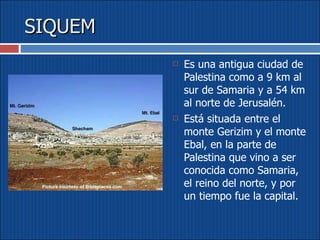 SIQUEM Es una antigua ciudad de Palestina como a 9 km al sur de Samaria y a 54 km al norte de Jerusalén.  Está situada entre el monte Gerizim y el monte Ebal, en la parte de Palestina que vino a ser conocida como Samaria, el reino del norte, y por un tiempo fue la capital. 