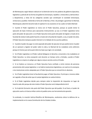 de Montesquieu según Botana radicará en la distinción de los tres poderes de gobierno (ejecutivo,
legislativo y judicial) de las formas de gobierno (monarquía, república -aristocrática y democrática-
y despotismo), y éstas de las categorías sociales que constituyen la sociedad (monarquía,
aristocracia y pueblo). Volviendo al tema de la libertad, a fines de proteger y garantizar la libertad,
Montesquieu advertirá durante todo el capítulo VI, las ocasiones en las cuales no habrá libertad:

 Cuando el Poder Legislativo se reúna con el Poder Ejecutivo, porque se puede temer la
ejecución de leyes tiránicas para ejecutarlas tiránicamente: ya sea si el Poder Legislativo toma
parte del poder de ejecución o si el Poder Ejecutivo toma parte del poder de legislar a través de la
facultad de estatuir (sólo podrá hacerlo a través de la facultad de impedir, o sea, el poder de veto).
El Poder Ejecutivo tampoco puede intervenir en el debate de los asuntos públicos.

 Cuando el poder de juzgar no está separado del poder de ejecutar (el juez podría tener el poder
de un opresor) y legislar (el poder sobre la vida y la libertad de los ciudadano sería arbitrario
porque el mismo juez sería quien dicte las leyes que rigen a la sociedad).

 Si el Poder Legislativo o el Poder Judicial delegaran el derecho a encarcelar a los ciudadanos al
Poder Ejecutivo. La única excepción será durante un tiempo corto y limitado, cuando el Poder
Legislativo se creyera en peligro por alguna conjura secreta contra el Estado.

 Si no hubiera un monarca y el Poder Ejecutivo fuera confiado a cierto número de personas
provenientes del cuerpo legislativo: o no habría resoluciones legislativas y se caería en la anarquía;
o las resoluciones serían adoptadas por el Poder Ejecutivo que se convertiría en absoluto.

 Si el Poder Legislativo tiene la facultad de juzgar al Poder Ejecutivo. El príncipe o monarca debe
ser sagrado a fines de evitar que el cuerpo legislativo se vuelva tiránico.

 Si el Poder Legislativo decide para siempre sobre la imposición de impuestos en lugar de
hacerlo cada año porque de este modo el Poder Ejecutivo será independiente de él.

 Si el ejército formarán más parte del Poder Ejecutivo que del pueblo. Si así fuera, el poder de
ejecución usaría a la fuerza militar contra el pueblo como una herramienta de opresión.


Ya analizada, la creación teórica-filosófica de Montesquieu, analicemos ahora la defensa de su
implementación en la nueva Constitución de los Estados Unidos.




                                                  -9-
 