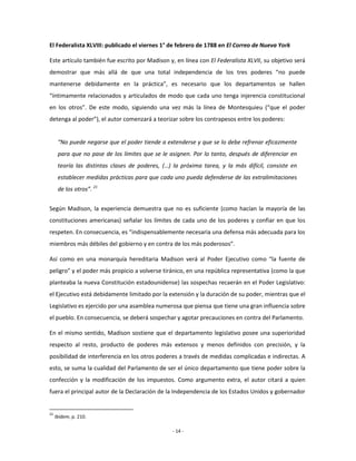 El Federalista XLVIII: publicado el viernes 1° de febrero de 1788 en El Correo de Nueva York

Este artículo también fue escrito por Madison y, en línea con El Federalista XLVII, su objetivo será
demostrar que más allá de que una total independencia de los tres poderes “no puede
mantenerse debidamente en la práctica”, es necesario que los departamentos se hallen
“íntimamente relacionados y articulados de modo que cada uno tenga injerencia constitucional
en los otros”. De este modo, siguiendo una vez más la línea de Montesquieu (“que el poder
detenga al poder”), el autor comenzará a teorizar sobre los contrapesos entre los poderes:


      “No puede negarse que el poder tiende a extenderse y que se lo debe refrenar eficazmente
      para que no pase de los límites que se le asignen. Por lo tanto, después de diferenciar en
      teoría las distintas clases de poderes, (…) la próxima tarea, y la más difícil, consiste en
      establecer medidas prácticas para que cada uno pueda defenderse de las extralimitaciones
      de los otros”. 21


Según Madison, la experiencia demuestra que no es suficiente (como hacían la mayoría de las
constituciones americanas) señalar los límites de cada uno de los poderes y confiar en que los
respeten. En consecuencia, es “indispensablemente necesaria una defensa más adecuada para los
miembros más débiles del gobierno y en contra de los más poderosos”.

Así como en una monarquía hereditaria Madison verá al Poder Ejecutivo como “la fuente de
peligro” y el poder más propicio a volverse tiránico, en una república representativa (como la que
planteaba la nueva Constitución estadounidense) las sospechas recaerán en el Poder Legislativo:
el Ejecutivo está debidamente limitado por la extensión y la duración de su poder, mientras que el
Legislativo es ejercido por una asamblea numerosa que piensa que tiene una gran influencia sobre
el pueblo. En consecuencia, se deberá sospechar y agotar precauciones en contra del Parlamento.

En el mismo sentido, Madison sostiene que el departamento legislativo posee una superioridad
respecto al resto, producto de poderes más extensos y menos definidos con precisión, y la
posibilidad de interferencia en los otros poderes a través de medidas complicadas e indirectas. A
esto, se suma la cualidad del Parlamento de ser el único departamento que tiene poder sobre la
confección y la modificación de los impuestos. Como argumento extra, el autor citará a quien
fuera el principal autor de la Declaración de la Independencia de los Estados Unidos y gobernador


21
     Ibídem, p. 210.

                                                 - 14 -
 