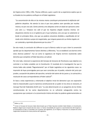de Virginia entre 1789 y 1781, Thomas Jefferson, quien a partir de su experiencia explica que en
su Estados los tres poderes confluyen en el Poder Legislativo:


      “La concentración de ellos en las mismas manos constituyen precisamente la definición del
      gobierno despótico. No atenúa la cosa el que esos poderes sean ejercidos por muchas
      manos y no por una sola. Ciento setenta y tres déspotas serían sin duda tan opresores como
      uno solo (…). Tampoco nos vale el que los hayamos elegido nosotros mismos. Un
      despotismo electivo no es el gobierno por el que luchamos; sino uno que no solamente se
      funde en principios libres, sino que sus poderes estuvieran divididos y equilibrados de tal
      modo entre distintos cuerpos de magistrados, que ninguno pasara de sus límites legales sin
      ser contenido y reprimido eficazmente por los otros.” 22


De este modo, la conclusión de Jefferson es que la falencia radicó en que si bien la convención
aprobó que los departamentos fueran distintos y diferentes, “no se estableció una barrera entre
estos diversos poderes”. Fue así como la Legislatura de Virginia terminó resolviendo sobre
derechos que competían al Poder Ejecutivo y al Judicial.

Por otro lado, retomará la experiencia del Consejo de Censores de Pensilvania cuyo objetivo era
controlar si se había cumplido con la Constitución. El resultado de la investigación fue que la
misma había sido violada “flagrantemente” por el Poder Legislativo en los siguientes casos: no
impresión de leyes promulgadas para que sean conocidas por el pueblo, violación del juicio por
jurados, usurpación de poderes del ejecutivo, variación del salario de los jueces y, la sustracción y
resolución de casos correspondientes al Poder Judicial23.

En base a estas experiencias y retomando el objetivo inicial de demostrar que una separación
total es impracticable y que la injerencia constitucional de un poder en los otros es necesaria, el
mensaje final del Federalista XLVIII será: “La sola determinación en un pergamino de los límites
constitucionales de los varios departamentos no es suficiente salvaguardia contra las
usurpaciones que conducen a la concentración tiránica de todos los poderes gubernamentales en




22
     Ibídem, p. 212.
23
   Si bien el Consejo de Censores había determinado que el Poder Ejecutivo también había faltado a la Constitución,
Madison alegará que la mayoría de esos casos: 1) fueron necesidades de la guerra o recomendaciones del Congreso o
el Comandante en Jefe; 2) coincidían con el parecer del Legislativo; 3) en Virginia, el Ejecutivo se compone de varios
magistrados heredando las malas prácticas del Legislativo.

                                                        - 15 -
 
