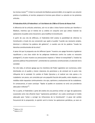 las mismas manos”24. Si bien la conclusión de Madison parecerá débil, al no esgrimir una solución
práctica al problema, el escritor preparará el terreno para ofrecer su solución en los próximos
artículos.


El Federalista XLIX y El Federalista L: el 5 de febrero de 1788 en El Correo de Nueva York

A diferencia de los artículos anteriores, aún no se sabe si éstos fueron escritos por Hamilton o
Madison, mientras que el motivo de su análisis en conjunto será que ambos tratarán las
apelaciones al pueblo como mecanismo para modificar la Constitución.

A partir de una cita de Jefferson, el Federalista XLIX analiza la posibilidad de reformar la
Constitución a través de una convención que apele al pueblo “cuando sea necesario ampliar,
disminuir o reformar los poderes del gobierno”, o cuando uno de los poderes “invada los
derechos constitucionales de los otros”.

A pesar de que la propuesta sea de Jefferson (quien “muestra una apego ferviente al gobierno
republicano y una clara visión de las peligrosas tendencias contra las cuales es necesario
protegerlo”), el autor muestra sus precauciones respecto a “alterar la tranquilidad” y “exaltar las
pasiones públicas frecuentemente”, sometiendo las cuestiones constitucionales a la decisión de la
sociedad.

Por otro lado, el artículo agrega que los miembros del Poder Legislativo son numerosos, están
distribuidos en el pueblo y tienen relaciones de parentesco y de amistad con la parte más
influyente de la sociedad. En cambio el Poder Ejecutivo y el Judicial son más ajenos a la
ciudadanía: son pocos, son conocidos por una pequeña fracción del pueblo, están alejados y sus
medidas están expuestas continuamente a los ojos, opiniones y evaluaciones de los ciudadanos.
En consecuencia, el autor concluye: “Apelar al pueblo en ocasiones no sería una providencia
adecuada ni efectiva”25.

Por su parte, el Federalista L parte del análisis de una premisa similar: en lugar de apelaciones
ocasionales sería más eficiente hacer “apelaciones periódicas”, las cuales constituyen el medio
adecuado para “evitar y corregir las infracciones de la Constitución”. A pesar del cambio
frecuencial de la proposición, la opinión será la misma: las apelaciones periódicas, ya sean en



24
     Ibídem, p. 213.
25
     Ibídem p. 217.

                                               - 16 -
 