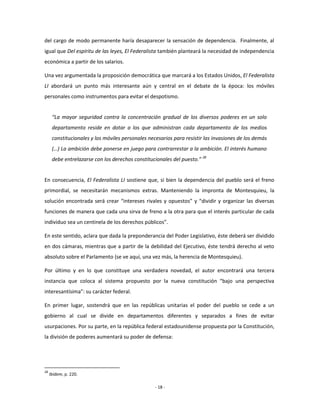 del cargo de modo permanente haría desaparecer la sensación de dependencia. Finalmente, al
igual que Del espíritu de las leyes, El Federalista también planteará la necesidad de independencia
económica a partir de los salarios.

Una vez argumentada la proposición democrática que marcará a los Estados Unidos, El Federalista
LI abordará un punto más interesante aún y central en el debate de la época: los móviles
personales como instrumentos para evitar el despotismo.


      “La mayor seguridad contra la concentración gradual de los diversos poderes en un solo
      departamento reside en dotar a los que administran cada departamento de los medios
      constitucionales y los móviles personales necesarios para resistir las invasiones de los demás
      (…) La ambición debe ponerse en juego para contrarrestar a la ambición. El interés humano
      debe entrelazarse con los derechos constitucionales del puesto.” 28


En consecuencia, El Federalista LI sostiene que, si bien la dependencia del pueblo será el freno
primordial, se necesitarán mecanismos extras. Manteniendo la impronta de Montesquieu, la
solución encontrada será crear “intereses rivales y opuestos” y “dividir y organizar las diversas
funciones de manera que cada una sirva de freno a la otra para que el interés particular de cada
individuo sea un centinela de los derechos públicos”.

En este sentido, aclara que dada la preponderancia del Poder Legislativo, éste deberá ser dividido
en dos cámaras, mientras que a partir de la debilidad del Ejecutivo, éste tendrá derecho al veto
absoluto sobre el Parlamento (se ve aquí, una vez más, la herencia de Montesquieu).

Por último y en lo que constituye una verdadera novedad, el autor encontrará una tercera
instancia que coloca al sistema propuesto por la nueva constitución “bajo una perspectiva
interesantísima”: su carácter federal.

En primer lugar, sostendrá que en las repúblicas unitarias el poder del pueblo se cede a un
gobierno al cual se divide en departamentos diferentes y separados a fines de evitar
usurpaciones. Por su parte, en la república federal estadounidense propuesta por la Constitución,
la división de poderes aumentará su poder de defensa:




28
     Ibídem, p. 220.

                                                   - 18 -
 