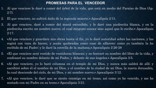 PROMESAS PARA EL VENCEDOR
1. Al que venciere le daré a comer del árbol de la vida, que está en medio del Paraíso de Dios (Ap.
2:7).
2. El que venciere, no sufrirá daño de la segunda muerte.» Apocalipsis 2:11.
3. Al que venciere, daré a comer del maná escondido, y le daré una piedrecita blanca, y en la
piedrecita escrito un nombre nuevo, el cual ninguno conoce sino aquel que lo recibe.» Apocalipsis
2:17.
4. «Al que venciere y guardare mis obras hasta el fin, yo le daré autoridad sobre las naciones, y las
regirá con vara de hierro, y serán quebradas como vaso de alfarero; como yo también la he
recibido de mi Padre; y le daré la estrella de la mañana.» Apocalipsis 2:26-28
5. «El que venciere será vestido de vestiduras blancas; y no borraré su nombre del libro de la vida, y
confesaré su nombre delante de mi Padre, y delante de sus ángeles.» Apocalipsis 3:5.
6. «Al que venciere, yo lo haré columna en el templo de mi Dios, y nunca más saldrá de allí; y
escribiré sobre él el nombre de mi Dios, y el nombre de la ciudad de mi Dios, la nueva Jerusalén,
la cual desciende del cielo, de mi Dios, y mi nombre nuevo.» Apocalipsis 3:12.
7. «Al que venciere, le daré que se siente conmigo en mi trono, así como yo he vencido, y me he
sentado con mi Padre en su trono.» Apocalipsis 3:21.
 