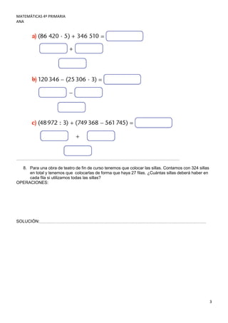 MATEMÁTICAS 4º PRIMARIA
ANA




  8. Para una obra de teatro de fin de curso tenemos que colocar las sillas. Contamos con 324 sillas
     en total y tenemos que colocarlas de forma que haya 27 filas. ¿Cuántas sillas deberá haber en
     cada fila si utilizamos todas las sillas?
OPERACIONES:




SOLUCIÓN:




                                                                                                       3
 