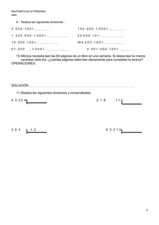 MATEMÁTICAS 4º PRIMARIA
ANA

    9. Realiza las siguientes divisiones :

3.500:100=                                     1 5 0 . 0 0 0 : 1. 0 0 0 =

1 . 3 2 0 . 0 0 0 : 1. 0 0 0 =                 2 0. 0 0 0 : 1 0 =

10.000:100=                                    30 4. 2 0 0 : 1 0 0 =

67.000          : 1. 0 0 0 =                           4.001.000:100=

  10. Mónica necesita leer las 84 páginas de un libro en una semana. Si desea leer la misma
      cantidad cada día ,¿cuántas páginas debe leer diariamente para completar la lectura?
OPERACIONES:




SOLUCIÓN:

    11. Realiza las siguientes divisiones y compruébalas:

4 3 23 6                                                       2 1 8        11




3 0 4           1 3                                                    9 3 3 13




                                                                                              4
 