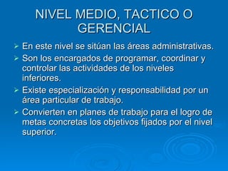 NIVEL MEDIO, TACTICO O GERENCIAL En este nivel se sitúan las áreas administrativas. Son los encargados de programar, coordinar y controlar las actividades de los niveles inferiores. Existe especialización y responsabilidad por un área particular de trabajo. Convierten en planes de trabajo para el logro de metas concretas los objetivos fijados por el nivel superior. 