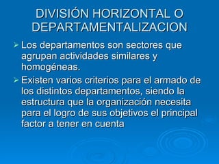 DIVISIÓN HORIZONTAL O DEPARTAMENTALIZACION Los departamentos son sectores que agrupan actividades similares y homogéneas. Existen varios criterios para el armado de los distintos departamentos, siendo la estructura que la organización necesita para el logro de sus objetivos el principal factor a tener en cuenta  