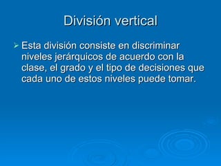 División vertical Esta división consiste en discriminar niveles jerárquicos de acuerdo con la clase, el grado y el tipo de decisiones que cada uno de estos niveles puede tomar. 