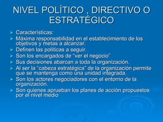 NIVEL POLÍTICO , DIRECTIVO O ESTRATÉGICO Características: Máxima responsabilidad en el establecimiento de los objetivos y metas a alcanzar. Definen las políticas a seguir. Son los encargados de “ver el negocio” Sus decisiones abarcan a toda la organización. Al ser la “cabeza estratégica” de la organización permite que se mantenga como una unidad integrada. Son los actores negociadores con el entorno de la organización. Son quienes aprueban los planes de acción propuestos por el nivel medio 