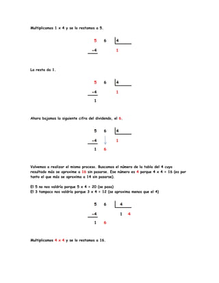 Multiplicamos 1 x 4 y se lo restamos a 5.
La resta da 1.
Ahora bajamos la siguiente cifra del dividendo, el 6.
Volvemos a realizar el mismo proceso. Buscamos el número de la tabla del 4 cuyo
resultado más se aproxime a 16 sin pasarse. Ese número es 4 porque 4 x 4 = 16 (es por
tanto el que más se aproxima a 14 sin pasarse).
El 5 no nos valdría porque 5 x 4 = 20 (se pasa)
El 3 tampoco nos valdría porque 3 x 4 = 12 (se aproxima menos que el 4)
Multiplicamos 4 x 4 y se lo restamos a 16.
 