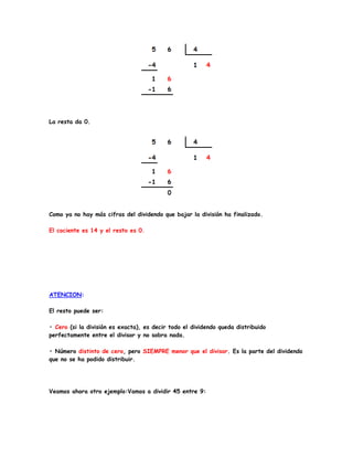 La resta da 0.
Como ya no hay más cifras del dividendo que bajar la división ha finalizado.
El cociente es 14 y el resto es 0.
ATENCION:
El resto puede ser:
• Cero (si la división es exacta), es decir todo el dividendo queda distribuido
perfectamente entre el divisor y no sobra nada.
• Número distinto de cero, pero SIEMPRE menor que el divisor. Es la parte del dividendo
que no se ha podido distribuir.
Veamos ahora otro ejemplo:Vamos a dividir 45 entre 9:
 
