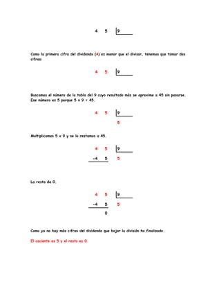 Como la primera cifra del dividendo (4) es menor que el divisor, tenemos que tomar dos
cifras:
Buscamos el número de la tabla del 9 cuyo resultado más se aproxime a 45 sin pasarse.
Ese número es 5 porque 5 x 9 = 45.
Multiplicamos 5 x 9 y se lo restamos a 45.
La resta da 0.
Como ya no hay más cifras del dividendo que bajar la división ha finalizado.
El cociente es 5 y el resto es 0.
 