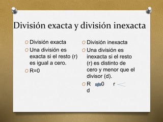 División exacta y división inexacta
O División exacta
O Una división es
exacta si el resto (r)
es igual a cero.
O R=0
O División inexacta
O Una división es
inexacta si el resto
(r) es distinto de
cero y menor que el
divisor (d).
O R 0 r
d