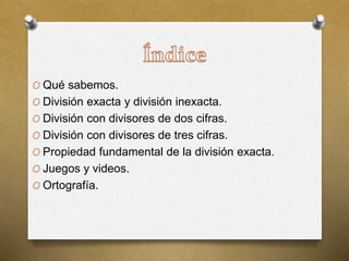 O Qué sabemos.
O División exacta y división inexacta.
O División con divisores de dos cifras.
O División con divisores de tres cifras.
O Propiedad fundamental de la división exacta.
O Juegos y videos.
O Ortografía.