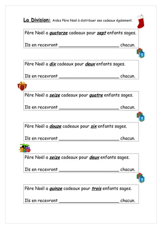 La Division: Aidez Père Noël à distribuer ses cadeaux également.
Père Noël a quatorze cadeaux pour sept enfants sages.
Ils en recevront ______________________ chacun.
Père Noël a dix cadeaux pour deux enfants sages.
Ils en recevront ______________________ chacun.
Père Noël a seize cadeaux pour quatre enfants sages.
Ils en recevront ______________________ chacun.
Père Noël a douze cadeaux pour six enfants sages.
Ils en recevront ______________________ chacun.
Père Noël a seize cadeaux pour deux enfants sages.
Ils en recevront ______________________ chacun.
Père Noël a quinze cadeaux pour trois enfants sages.
Ils en recevront ______________________ chacun.