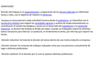 SIGNIFICADO

División del trabajo es la especialización y cooperación de las fuerzas laborales en diferentes
tareas y roles, con el objetivo de mejorar la eficiencia.

 Aunque es consustancial a toda actividad humana desde la prehistoria, se intensificó con la
revolución neolítica que originó las sociedades agrarias y aceleró de modo extraordinario su
contribución al cambio tecnológico y social con el desarrollo del capitalismo y la revolución
industrial. La división del trabajo se divide por tipos: Cuando un trabajador realiza las distintas
tareas necesarias para fabricar un producto, el rendimiento es lento, por ello hay que repartir las
tareas.

-División industrial: Se trata de la división de tareas dentro de una misma industria o empresa.

-División vertical: Un conjunto de trabajos realizados antes por una persona o actualmente de
lugar a distintas profesiones.

-División colateral: Es la división por la cual se separan distintas profesiones
 