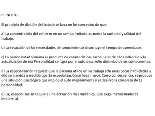PRINCIPIO

El principio de división del trabajo se basa en los conceptos de que:

a) La concentración del esfuerzo en un campo limitado aumenta la cantidad y calidad del
trabajo.

b) La redacción de las necesidades de conocimientos disminuye el tiempo de aprendizaje.

c) La personalidad humana es producto de características particulares de cada Individuo y la
actualización de esa Personalidad se logra por el auto desarrollo dinámico de los componentes.

d) La especialización requiere que la persona utilice en su trabajo sólo unas pocas habilidades y
ello se acentúa a medida que 1a especialización se hace mayor. Como consecuencia, se produce
una situación psicológica que impide el auto mejoramiento y el desarrolla completó de 1a
personalidad.

e) La, especialización requiere una actuación más mecánica, que exige menos madurez
intelectual.
 