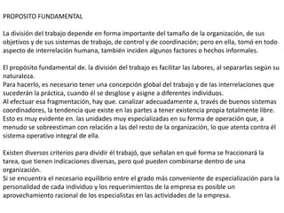 PROPOSITO FUNDAMENTAL

La división del trabajo depende en forma importante del tamaño de la organización, de sus
objetivos y de sus sistemas de trabajo, de control y de coordinación; pero en ella, tomó en todo
aspecto de interrelación humana, también inciden algunos factores o hechos informales.

El propósito fundamental de. la división del trabajo es facilitar las labores, al separarlas según su
naturaleza.
Para hacerlo, es necesario tener una concepción global del trabajo y de las interrelaciones que
sucederán la práctica, cuando él se desglose y asigne a diferentes individuos.
Al efectuar esa fragmentación, hay que. canalizar adecuadamente a, través de buenos sistemas
coordinadores, la tendencia que existe en las partes a tener existencia propia totalmente libre.
Esto es muy evidente en. las unidades muy especializadas en su forma de operación que, a
menudo se sobreestiman con relación a las del resto de la organización, lo que atenta contra él
sistema operativo integral de ella.

Existen diversos criterios para dividir él trabajó, que señalan en qué forma se fraccionará la
tarea, que tienen indicaciones diversas, pero qué pueden combinarse dentro de una
organización.
Si se encuentra el necesario equilibrio entre el grado más conveniente de especialización para la
personalidad de cada individuo y los requerimientos de la empresa es posible un
aprovechamiento racional de los especialistas en las actividades de la empresa.
 