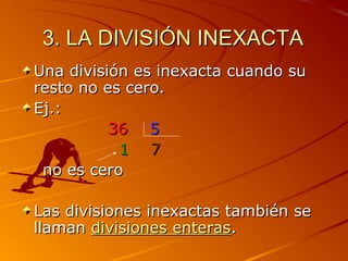 3. LA DIVISIÓN INEXACTA3. LA DIVISIÓN INEXACTA
Una división es inexacta cuando suUna división es inexacta cuando su
resto no es cero.resto no es cero.
Ej.:Ej.:
3636 55
11 77
no es cerono es cero
Las divisiones inexactas también seLas divisiones inexactas también se
llamanllaman divisiones enterasdivisiones enteras..
 