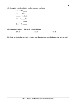 8
48.- Completa estas igualdades con los números que faltan
7 x 2 = 2 x _____
5 x ____ = 9 x 5
_____ x 8 = 8 x 3
4 x 3 = _____ x 4
_____ x 1 = 1 x 6
2 x 5 = 5 x _____
49.- Calcula el cociente y el resto de estas divisiones
54 : 9

39 : 6

43 : 5

50.- En el jardín de Carmen hay 8 rosales con 12 rosas cada uno ¿Cuántas rosas hay en total?

SM - Rincón del Maestro: www.rinconmaestro.es

 