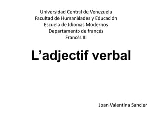 L’adjectif verbal
Universidad Central de Venezuela
Facultad de Humanidades y Educación
Escuela de Idiomas Modernos
Departamento de francés
Francés III
Joan Valentina Sancler
 