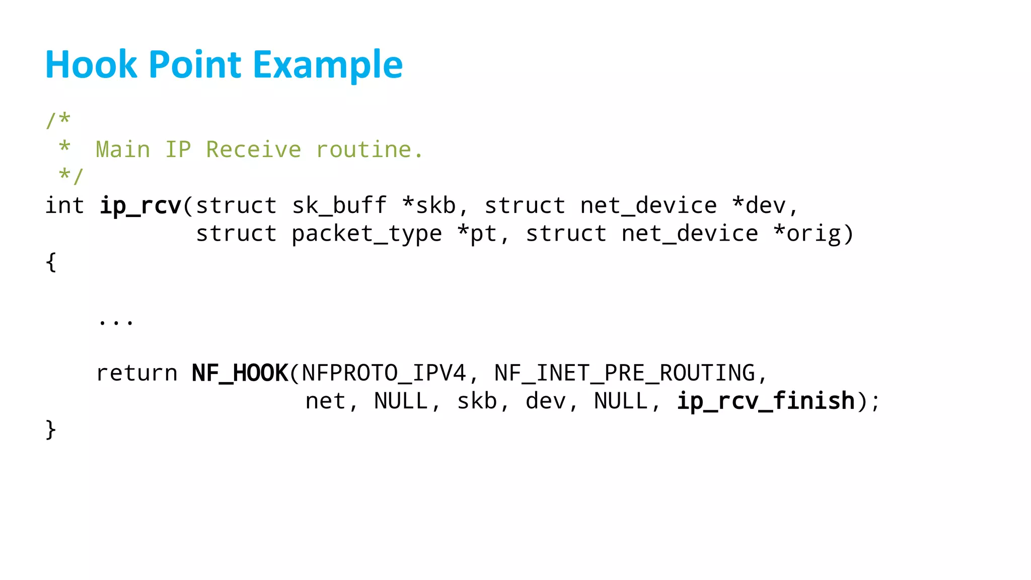 /*
* Main IP Receive routine.
*/
int ip_rcv(struct sk_buff *skb, struct net_device *dev,
struct packet_type *pt, struct net_device *orig)
{
...
return NF_HOOK(NFPROTO_IPV4, NF_INET_PRE_ROUTING,
net, NULL, skb, dev, NULL, ip_rcv_finish);
}
 