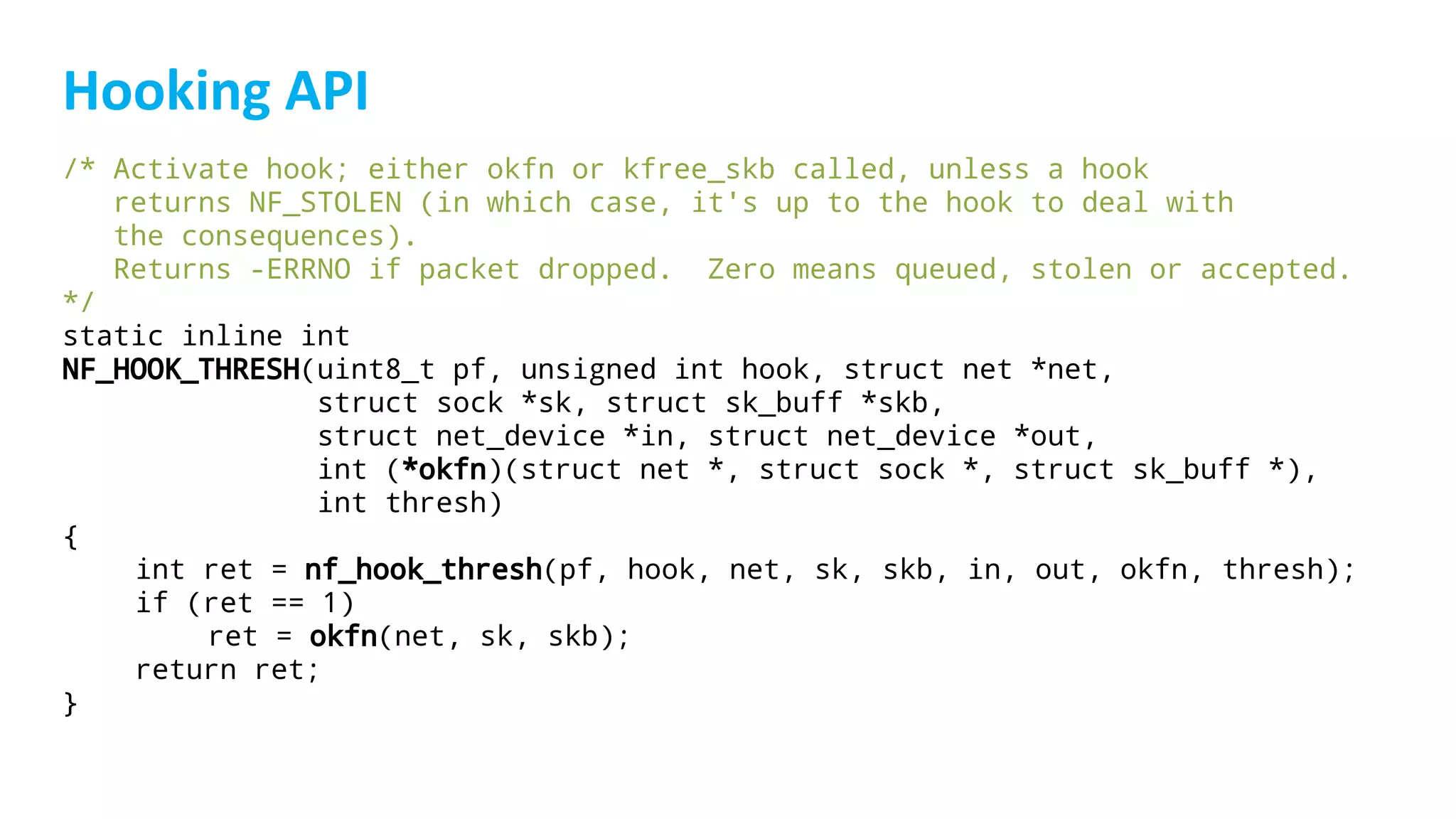/* Activate hook; either okfn or kfree_skb called, unless a hook
returns NF_STOLEN (in which case, it's up to the hook to deal with
the consequences).
Returns -ERRNO if packet dropped. Zero means queued, stolen or accepted.
*/
static inline int
NF_HOOK_THRESH(uint8_t pf, unsigned int hook, struct net *net,
struct sock *sk, struct sk_buff *skb,
struct net_device *in, struct net_device *out,
int (*okfn)(struct net *, struct sock *, struct sk_buff *),
int thresh)
{
int ret = nf_hook_thresh(pf, hook, net, sk, skb, in, out, okfn, thresh);
if (ret == 1)
ret = okfn(net, sk, skb);
return ret;
}
 