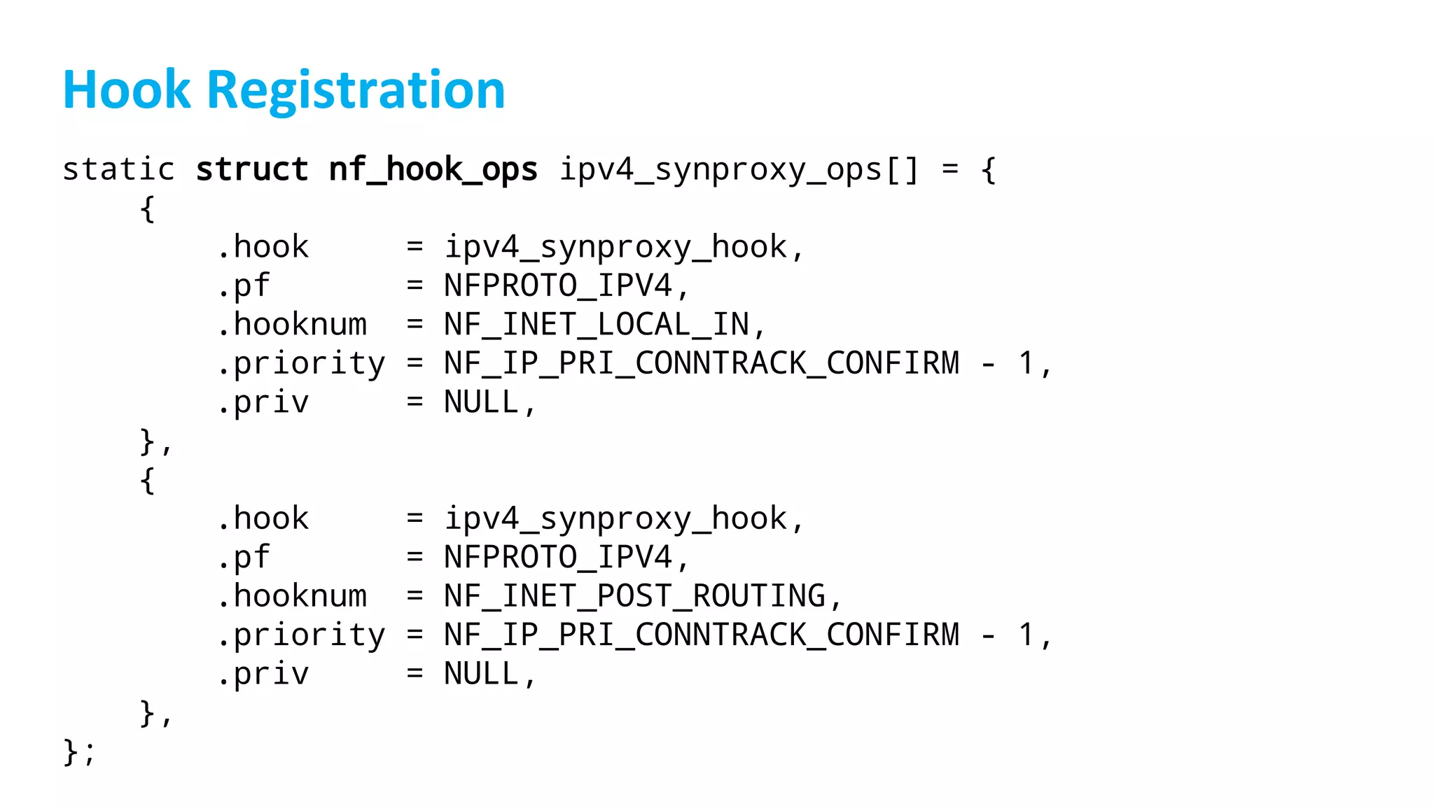 static struct nf_hook_ops ipv4_synproxy_ops[] = {
{
.hook = ipv4_synproxy_hook,
.pf = NFPROTO_IPV4,
.hooknum = NF_INET_LOCAL_IN,
.priority = NF_IP_PRI_CONNTRACK_CONFIRM - 1,
.priv = NULL,
},
{
.hook = ipv4_synproxy_hook,
.pf = NFPROTO_IPV4,
.hooknum = NF_INET_POST_ROUTING,
.priority = NF_IP_PRI_CONNTRACK_CONFIRM - 1,
.priv = NULL,
},
};
 