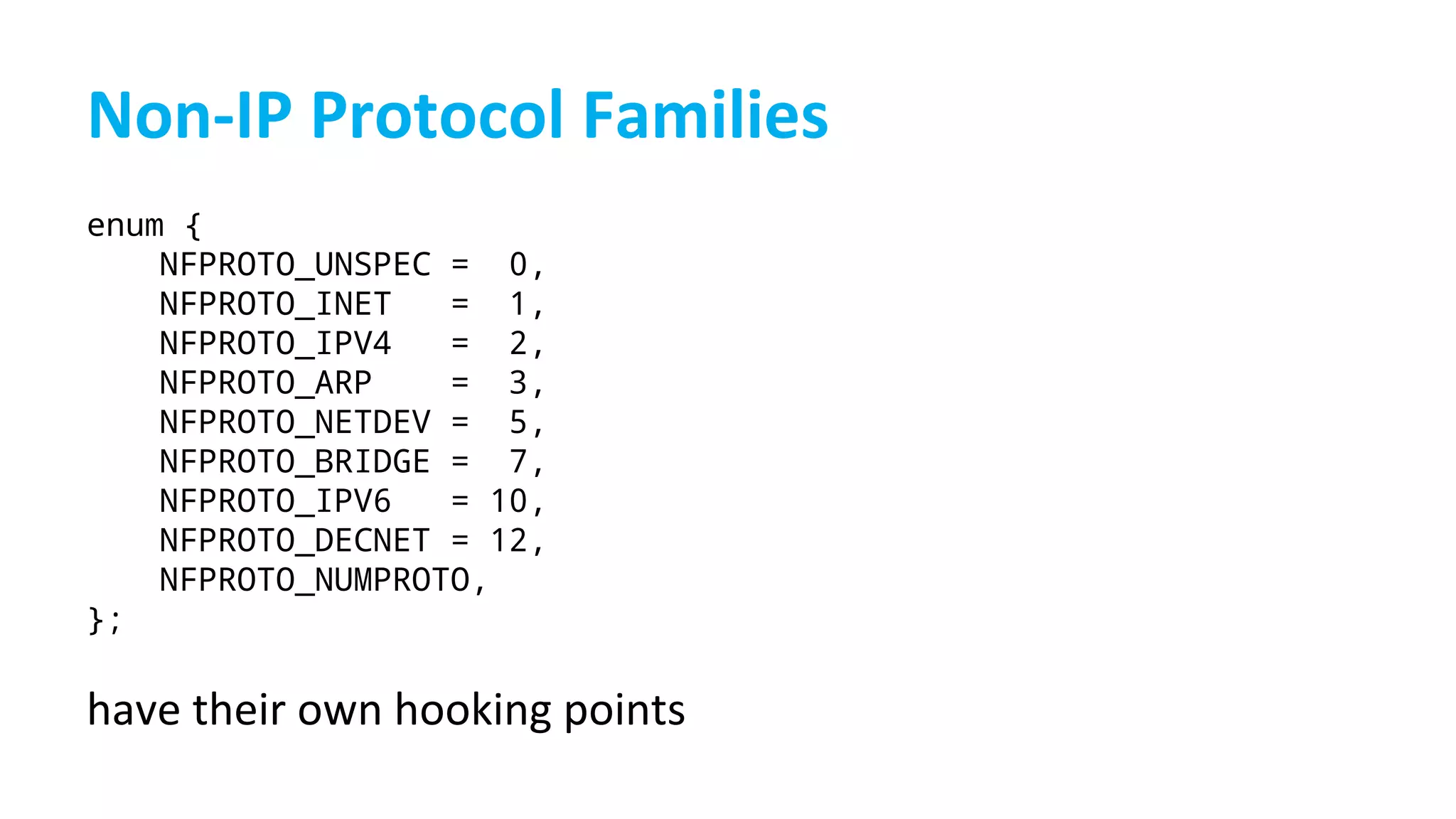 enum {
NFPROTO_UNSPEC = 0,
NFPROTO_INET = 1,
NFPROTO_IPV4 = 2,
NFPROTO_ARP = 3,
NFPROTO_NETDEV = 5,
NFPROTO_BRIDGE = 7,
NFPROTO_IPV6 = 10,
NFPROTO_DECNET = 12,
NFPROTO_NUMPROTO,
};
 