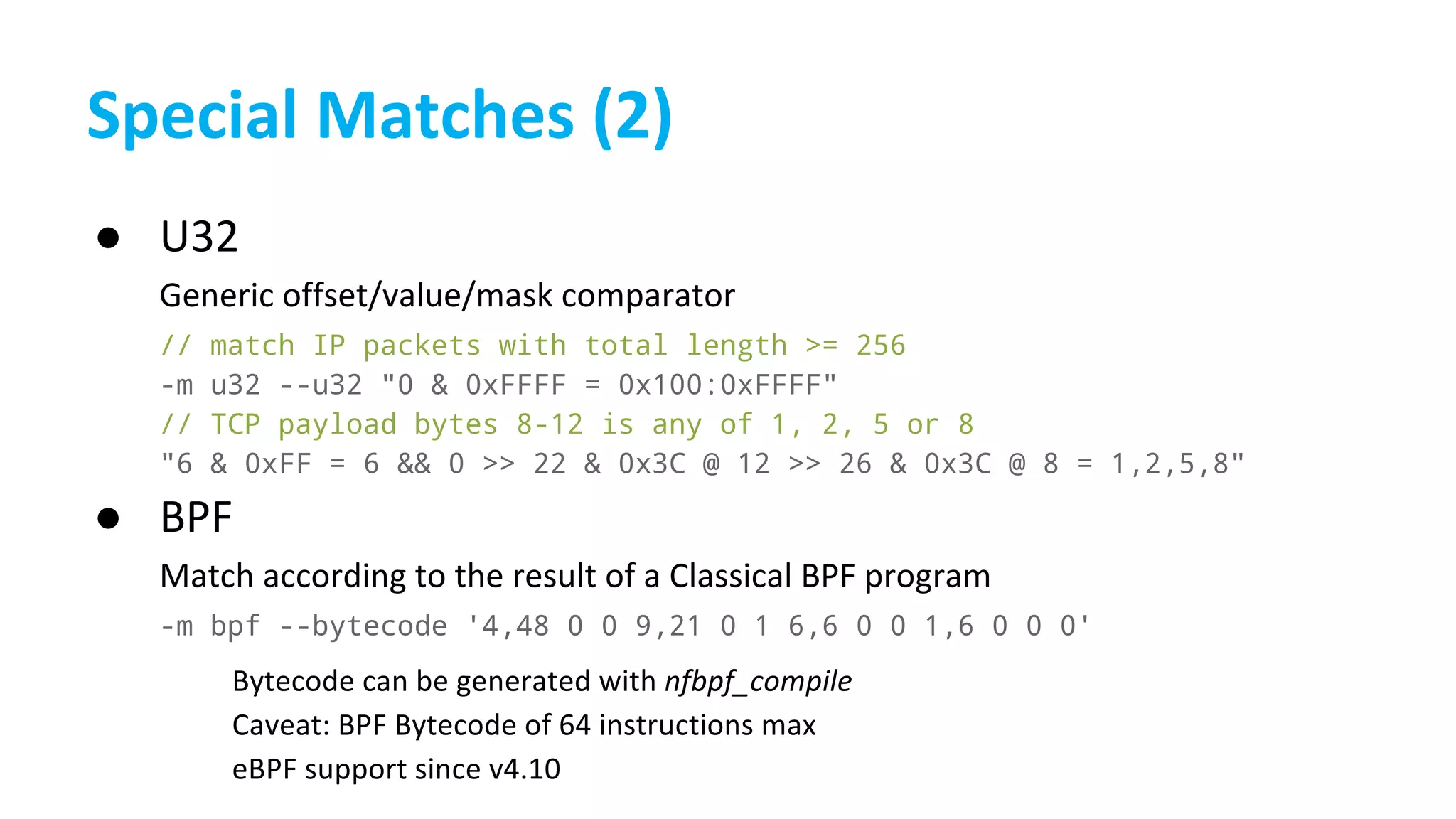 ●
// match IP packets with total length >= 256
-m u32 --u32 "0 & 0xFFFF = 0x100:0xFFFF"
// TCP payload bytes 8-12 is any of 1, 2, 5 or 8
"6 & 0xFF = 6 && 0 >> 22 & 0x3C @ 12 >> 26 & 0x3C @ 8 = 1,2,5,8"
●
-m bpf --bytecode '4,48 0 0 9,21 0 1 6,6 0 0 1,6 0 0 0'
 