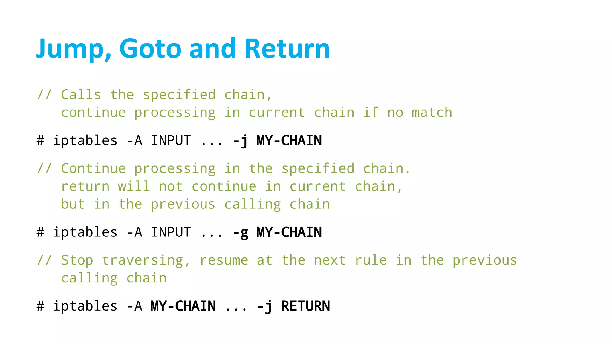 // Calls the specified chain,
continue processing in current chain if no match
# iptables -A INPUT ... -j MY-CHAIN
// Continue processing in the specified chain.
return will not continue in current chain,
but in the previous calling chain
# iptables -A INPUT ... -g MY-CHAIN
// Stop traversing, resume at the next rule in the previous
calling chain
# iptables -A MY-CHAIN ... -j RETURN
 