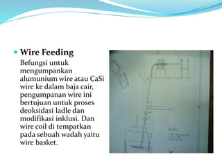  Wire Feeding
Befungsi untuk
mengumpankan
alumunium wire atau CaSi
wire ke dalam baja cair,
pengumpanan wire ini
bertujuan untuk proses
deoksidasi ladle dan
modifikasi inklusi. Dan
wire coil di tempatkan
pada sebuah wadah yaitu
wire basket.
 