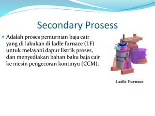 Secondary Prosess
 Adalah proses pemurnian baja cair
yang di lakukan di ladle furnace (LF)
untuk melayani dapur listrik proses,
dan menyediakan bahan baku baja cair
ke mesin pengecoran kontinyu (CCM).
 