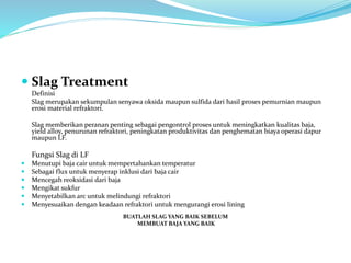  Slag Treatment
Definisi
Slag merupakan sekumpulan senyawa oksida maupun sulfida dari hasil proses pemurnian maupun
erosi material refraktori.
Slag memberikan peranan penting sebagai pengontrol proses untuk meningkatkan kualitas baja,
yield alloy, penurunan refraktori, peningkatan produktivitas dan penghematan biaya operasi dapur
maupun LF.
Fungsi Slag di LF
 Menutupi baja cair untuk mempertahankan temperatur
 Sebagai flux untuk menyerap inklusi dari baja cair
 Mencegah reoksidasi dari baja
 Mengikat sukfur
 Menyetabilkan arc untuk melindungi refraktori
 Menyesuaikan dengan keadaan refraktori untuk mengurangi erosi lining
BUATLAH SLAG YANG BAIK SEBELUM
MEMBUAT BAJA YANG BAIK
 