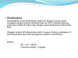 Deoksidasi
Penambahan unsur deoksidator seperti al, dengan tujuan untuk
mengikat oksigen terlarut di dalam baja (ex.FeO) menjadi alumina
yang akan terikat di dalam slag sebagai syarat pengaturan kebersihan
baja.
Oksigen terlarut (O) ditentukan oleh O-sensor (Celox), sedangkan O
total ditentukan dari hasil pengukuran spektro (Lab.Kimia).
Reaksi :
2Al + 3O = Al2O3
( Alumina Killed / A grade)
 