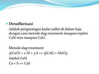  Desulfurisasi
Adalah pengurangan kadar sulfur di dalam baja
dengan cara metode slag treatment maupun injeksi
CaSi wire maupun CaO.
Metode slag treatment
3(CaO) + 2 Al + 3 S => 3(CaS) + Al2O3
Injeksi CaSi
Ca + S => CaS
 
