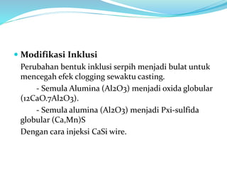  Modifikasi Inklusi
Perubahan bentuk inklusi serpih menjadi bulat untuk
mencegah efek clogging sewaktu casting.
- Semula Alumina (Al2O3) menjadi oxida globular
(12CaO.7Al2O3).
- Semula alumina (Al2O3) menjadi Pxi-sulfida
globular (Ca,Mn)S
Dengan cara injeksi CaSi wire.
 