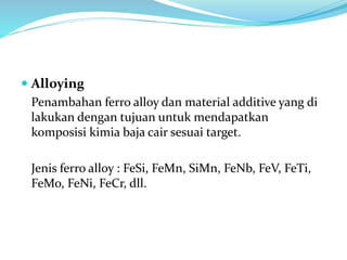  Alloying
Penambahan ferro alloy dan material additive yang di
lakukan dengan tujuan untuk mendapatkan
komposisi kimia baja cair sesuai target.
Jenis ferro alloy : FeSi, FeMn, SiMn, FeNb, FeV, FeTi,
FeMo, FeNi, FeCr, dll.
 